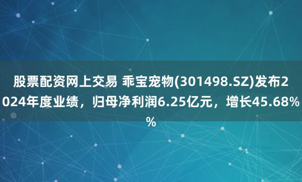 股票配资网上交易 乖宝宠物(301498.SZ)发布2024年度业绩,归母净利润6.25亿元,增长45.68%