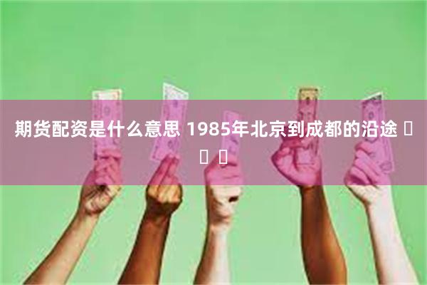 期货配资是什么意思 1985年北京到成都的沿途 ​​​