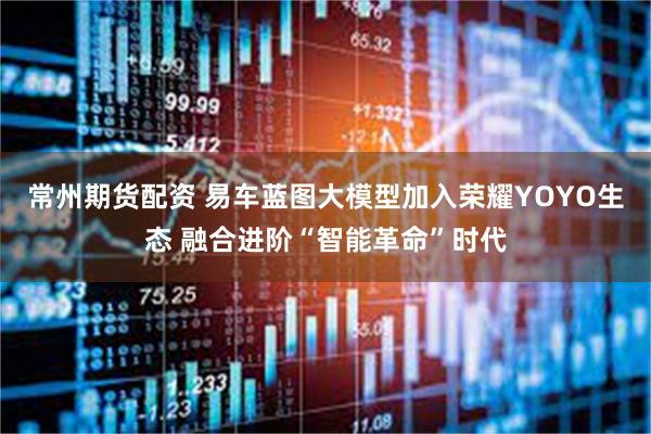 常州期货配资 易车蓝图大模型加入荣耀YOYO生态 融合进阶“智能革命”时代