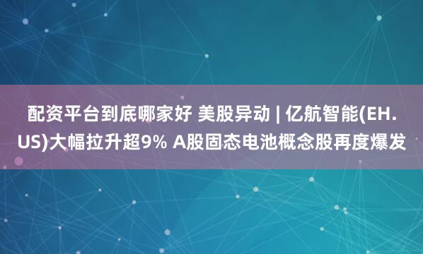 配资平台到底哪家好 美股异动 | 亿航智能(EH.US)大幅拉升超9% A股固态电池概念股再度爆发