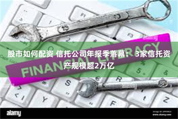 股市如何配资 信托公司年报季落幕： 3家信托资产规模超2万亿