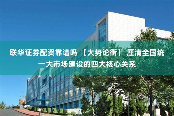 联华证券配资靠谱吗 【大势论衡】 厘清全国统一大市场建设的四大核心关系
