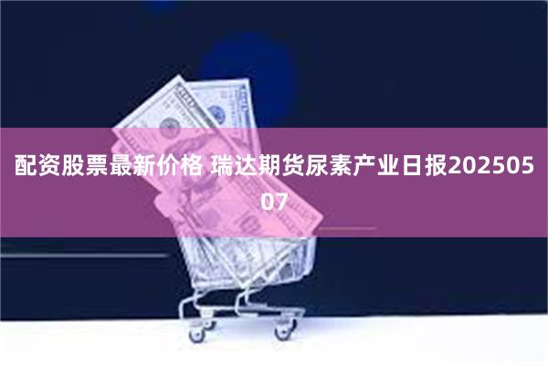 配资股票最新价格 瑞达期货尿素产业日报20250507