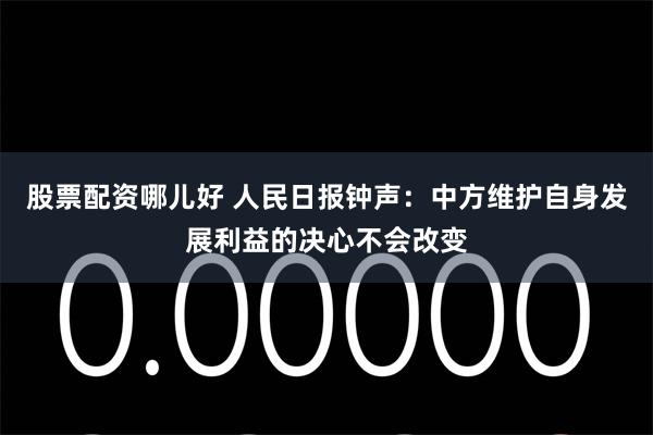 股票配资哪儿好 人民日报钟声：中方维护自身发展利益的决心不会改变