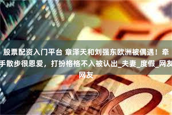 股票配资入门平台 章泽天和刘强东欧洲被偶遇！牵手散步很恩爱，打扮格格不入被认出_夫妻_度假_网友