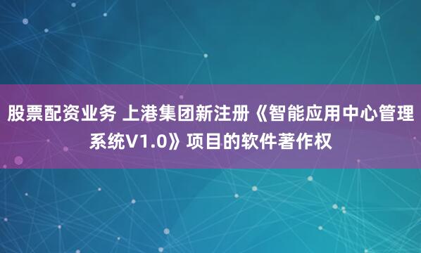 股票配资业务 上港集团新注册《智能应用中心管理系统V1.0》项目的软件著作权
