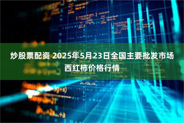 炒股票配资 2025年5月23日全国主要批发市场西红柿价格行情