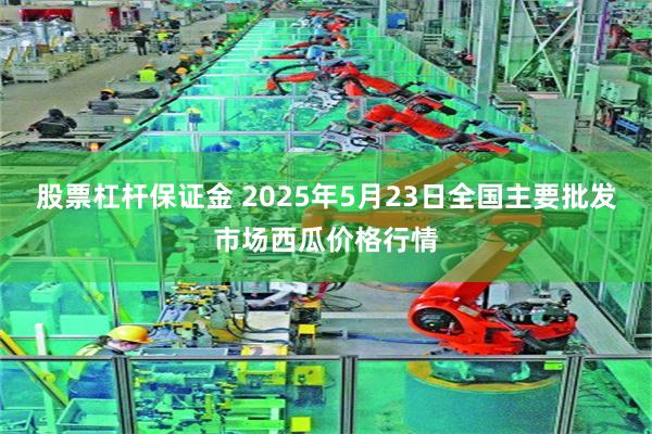 股票杠杆保证金 2025年5月23日全国主要批发市场西瓜价格行情