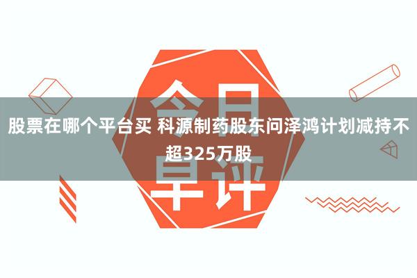 股票在哪个平台买 科源制药股东问泽鸿计划减持不超325万股