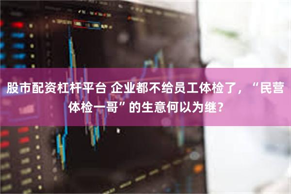 股市配资杠杆平台 企业都不给员工体检了，“民营体检一哥”的生意何以为继？