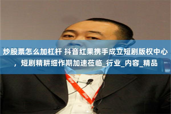 炒股票怎么加杠杆 抖音红果携手成立短剧版权中心，短剧精耕细作期加速莅临_行业_内容_精品