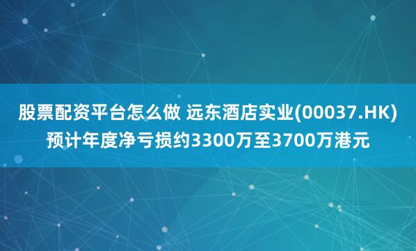 股票配资平台怎么做 远东酒店实业(00037.HK)预计年度净亏损约3300万至3700万港元