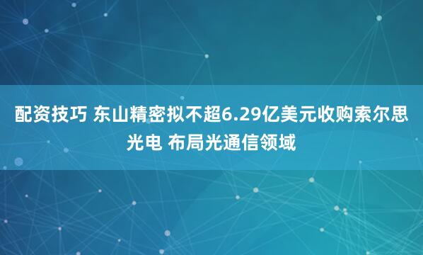 配资技巧 东山精密拟不超6.29亿美元收购索尔思光电 布局光通信领域
