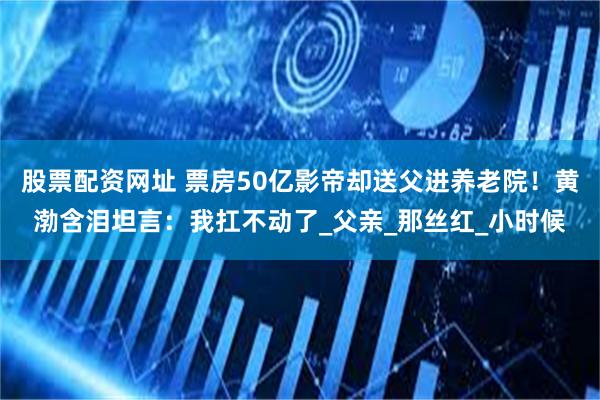 股票配资网址 票房50亿影帝却送父进养老院！黄渤含泪坦言：我扛不动了_父亲_那丝红_小时候