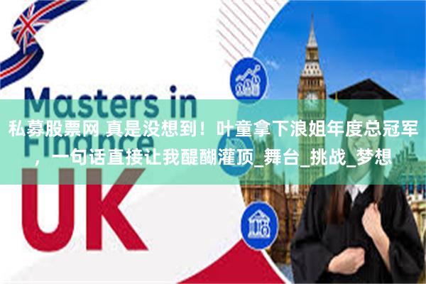 私募股票网 真是没想到！叶童拿下浪姐年度总冠军，一句话直接让我醍醐灌顶_舞台_挑战_梦想