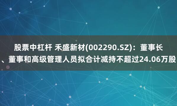 股票中杠杆 禾盛新材(002290.SZ)：董事长、董事和高级管理人员拟合计减持不超过24.06万股