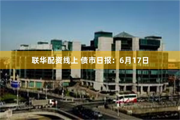 联华配资线上 债市日报：6月17日