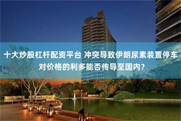 十大炒股杠杆配资平台 冲突导致伊朗尿素装置停车 对价格的利多能否传导至国内？