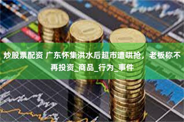 炒股票配资 广东怀集洪水后超市遭哄抢，老板称不再投资_商品_行为_事件