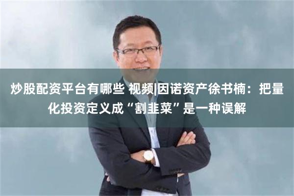 炒股配资平台有哪些 视频|因诺资产徐书楠：把量化投资定义成“割韭菜”是一种误解