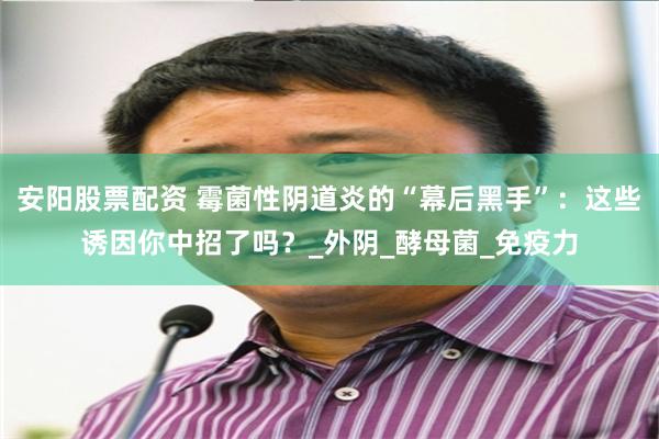 安阳股票配资 霉菌性阴道炎的“幕后黑手”：这些诱因你中招了吗？_外阴_酵母菌_免疫力