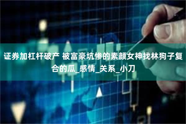 证券加杠杆破产 被富豪坑惨的素颜女神找林狗子复合的瓜_感情_关系_小刀