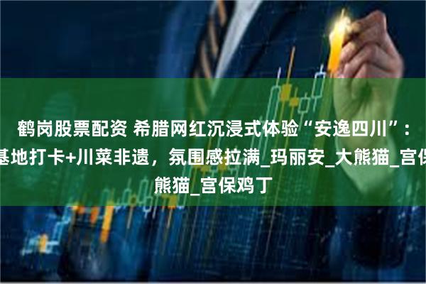 鹤岗股票配资 希腊网红沉浸式体验“安逸四川”：熊猫基地打卡+川菜非遗，氛围感拉满_玛丽安_大熊猫_宫保鸡丁