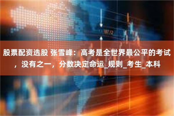 股票配资选股 张雪峰：高考是全世界最公平的考试，没有之一，分数决定命运_规则_考生_本科