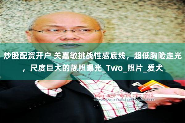 炒股配资开户 关嘉敏挑战性感底线，超低胸险走光，尺度巨大的靓照曝光_Two_照片_爱犬