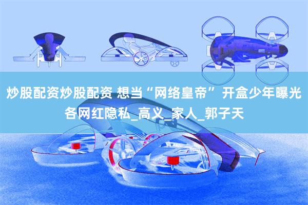 炒股配资炒股配资 想当“网络皇帝” 开盒少年曝光各网红隐私_高义_家人_郭子天