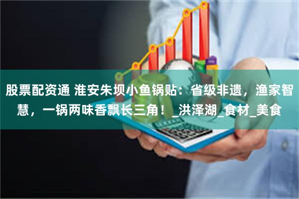 股票配资通 淮安朱坝小鱼锅贴：省级非遗，渔家智慧，一锅两味香飘长三角！_洪泽湖_食材_美食