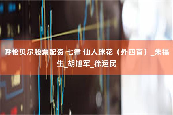 呼伦贝尔股票配资 七律 仙人球花（外四首）_朱福生_胡旭军_徐运民