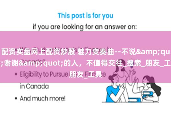 配资实盘网上配资炒股 魅力变奏曲--不说&quot;谢谢&quot;的人，不值得交往_搜索_朋友_工具