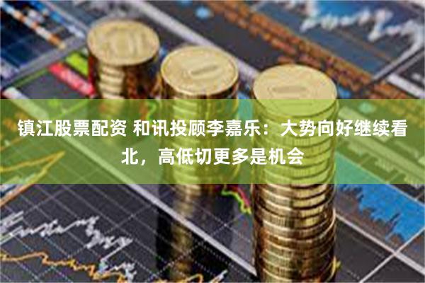 镇江股票配资 和讯投顾李嘉乐：大势向好继续看北，高低切更多是机会