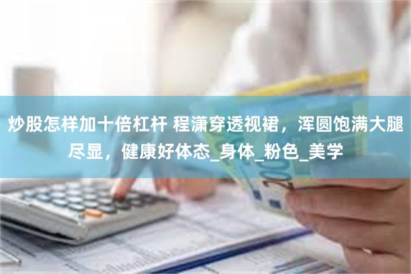 炒股怎样加十倍杠杆 程潇穿透视裙，浑圆饱满大腿尽显，健康好体态_身体_粉色_美学