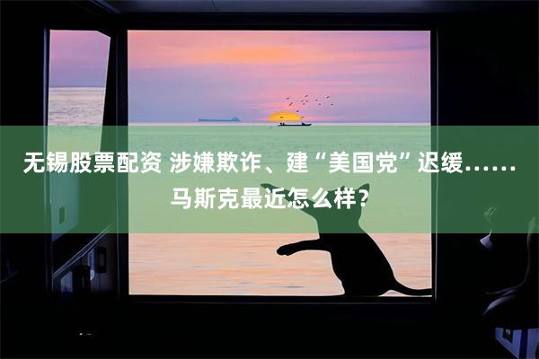 无锡股票配资 涉嫌欺诈、建“美国党”迟缓……马斯克最近怎么样？