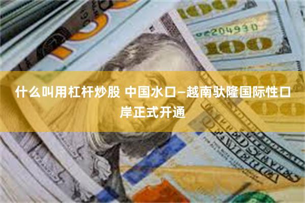 什么叫用杠杆炒股 中国水口—越南驮隆国际性口岸正式开通