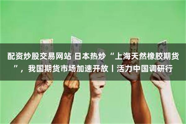 配资炒股交易网站 日本热炒 “上海天然橡胶期货”，我国期货市场加速开放丨活力中国调研行