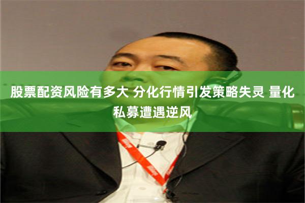 股票配资风险有多大 分化行情引发策略失灵 量化私募遭遇逆风