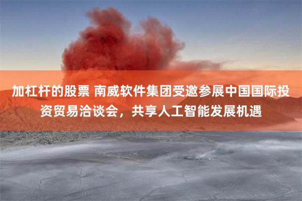 加杠杆的股票 南威软件集团受邀参展中国国际投资贸易洽谈会，共享人工智能发展机遇