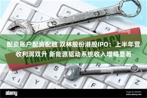配资账户配资配融 双林股份港股IPO：上半年营收利润双升 新能源驱动系统收入增幅显著