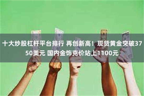 十大炒股杠杆平台排行 再创新高!现货黄金突破3750美元 国内金饰克价站上1100元