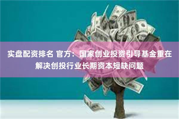 实盘配资排名 官方：国家创业投资引导基金重在解决创投行业长期资本短缺问题